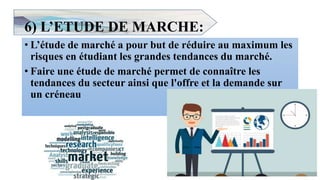 6) L’ETUDE DE MARCHE:
• L’étude de marché a pour but de réduire au maximum les
risques en étudiant les grandes tendances du marché.
• Faire une étude de marché permet de connaître les
tendances du secteur ainsi que l'offre et la demande sur
un créneau
11
 