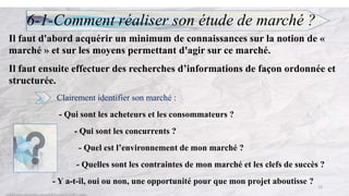 6-1-Comment réaliser son étude de marché ?
Il faut d'abord acquérir un minimum de connaissances sur la notion de «
marché » et sur les moyens permettant d'agir sur ce marché.
Il faut ensuite effectuer des recherches d’informations de façon ordonnée et
structurée.
Clairement identifier son marché :
- Qui sont les acheteurs et les consommateurs ?
- Qui sont les concurrents ?
- Quel est l’environnement de mon marché ?
- Quelles sont les contraintes de mon marché et les clefs de succès ?
- Y a-t-il, oui ou non, une opportunité pour que mon projet aboutisse ?
12
 