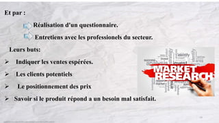 Et par :
Réalisation d'un questionnaire.
Entretiens avec les professionels du secteur.
Leurs buts:
 Indiquer les ventes espérées.
 Les clients potentiels
 Le positionnement des prix
 Savoir si le produit répond a un besoin mal satisfait.
13
 