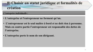 8) Choisir un statut juridique et formalités de
création
L’entreprise individuelle :
• L'entreprise et l'entrepreneur ne forment qu’un.
• L’entrepreneur est le seul maître à bord et ne doit rien à personne.
Mais en contre partie l’entrepreneur est responsable des dettes de
l’entreprise.
• L’entreprise porte le nom de son dirigeant.
15
 