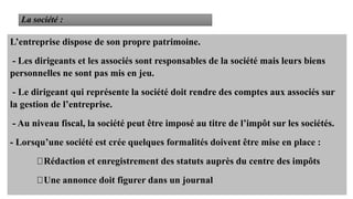 16
L’entreprise dispose de son propre patrimoine.
- Les dirigeants et les associés sont responsables de la société mais leurs biens
personnelles ne sont pas mis en jeu.
- Le dirigeant qui représente la société doit rendre des comptes aux associés sur
la gestion de l’entreprise.
- Au niveau fiscal, la société peut être imposé au titre de l’impôt sur les sociétés.
- Lorsqu’une société est crée quelques formalités doivent être mise en place :
Rédaction et enregistrement des statuts auprès du centre des impôts
Une annonce doit figurer dans un journal
 