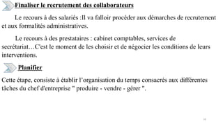 Finaliser le recrutement des collaborateurs
Le recours à des salariés :Il va falloir procéder aux démarches de recrutement
et aux formalités administratives.
Le recours à des prestataires : cabinet comptables, services de
secrétariat…C'est le moment de les choisir et de négocier les conditions de leurs
interventions.
Planifier
Cette étape, consiste à établir l’organisation du temps consacrés aux différentes
tâches du chef d'entreprise " produire - vendre - gérer ".
18
 