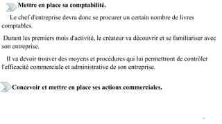 Mettre en place sa comptabilité.
Le chef d'entreprise devra donc se procurer un certain nombre de livres
comptables.
Durant les premiers mois d'activité, le créateur va découvrir et se familiariser avec
son entreprise.
Il va devoir trouver des moyens et procédures qui lui permettront de contrôler
l'efficacité commerciale et administrative de son entreprise.
Concevoir et mettre en place ses actions commerciales.
19
 