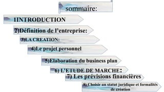 sommaire:
1INTRODUCTION
2)Définition de l’entreprise:
2
3)LA CREATION:
4)Le projet personnel
5)Elaboration du business plan
6) L’ETUDE DE MARCHE:
7) Les prévisions financières
8) Choisir un statut juridique et formalités
de création
 