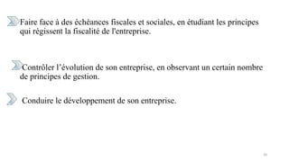 Faire face à des échéances fiscales et sociales, en étudiant les principes
qui régissent la fiscalité de l'entreprise.
Contrôler l’évolution de son entreprise, en observant un certain nombre
de principes de gestion.
Conduire le développement de son entreprise.
20
 