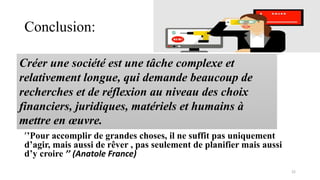 Conclusion:
’’Pour accomplir de grandes choses, il ne suffit pas uniquement
d’agir, mais aussi de rêver , pas seulement de planifier mais aussi
d’y croire ’’ (Anatole France)
22
Créer une société est une tâche complexe et
relativement longue, qui demande beaucoup de
recherches et de réflexion au niveau des choix
financiers, juridiques, matériels et humains à
mettre en œuvre.
 
