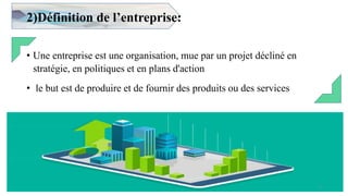 2)Définition de l’entreprise:
• Une entreprise est une organisation, mue par un projet décliné en
stratégie, en politiques et en plans d'action
• le but est de produire et de fournir des produits ou des services
4
 