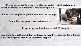 Cela va permettre de poser cette idée sur papier et ainsi, arriver à en
cerner clairement les différents aspects en évoquant :
• Les caractéristiques du produit ou du service envisagé.
• Son utilité, son usage et ses performances.
• Les principes de fonctionnement de l’entreprise.
A ce stade de la réflexion, il faut s'efforcer de prendre conscience des faiblesses
et des avantages du produit ou du service proposé.
7
 