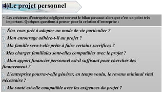 4)Le projet personnel
• Les créateurs d’entreprise négligent souvent le bilan personnel alors que c’est un point très
important. Quelques questions à penser pour la création d’entreprise :
8
Êtes vous prêt à adopter un mode de vie particulier ?
Mon entourage adhère-t-il au projet ?
Ma famille sera-t-elle prête à faire certains sacrifices ?
Mes charges familiales sont-elles compatibles avec le projet ?
Mon apport financier personnel est-il suffisant pour chercher des
financement ?
L’entreprise pourra-t-elle générer, en temps voulu, le revenu minimal vital
nécessaire ?
Ma santé est-elle compatible avec les exigences du projet ?
 