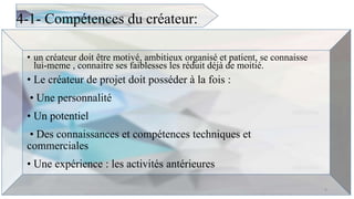 4-1- Compétences du créateur:
• un créateur doit être motivé, ambitieux organisé et patient, se connaisse
lui-meme , connaitre ses faiblesses les réduit déjà de moitié.
• Le créateur de projet doit posséder à la fois :
• Une personnalité
• Un potentiel
• Des connaissances et compétences techniques et
commerciales
• Une expérience : les activités antérieures
9
 
