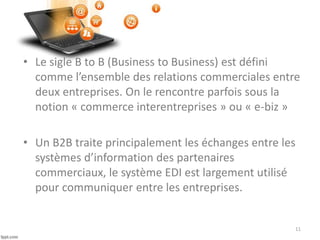 • Le sigle B to B (Business to Business) est défini
comme l’ensemble des relations commerciales entre
deux entreprises. On le rencontre parfois sous la
notion « commerce interentreprises » ou « e-biz »
• Un B2B traite principalement les échanges entre les
systèmes d’information des partenaires
commerciaux, le système EDI est largement utilisé
pour communiquer entre les entreprises.
11
 