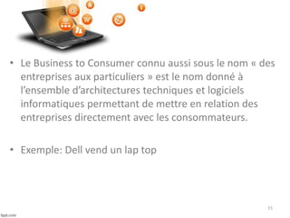 • Le Business to Consumer connu aussi sous le nom « des
entreprises aux particuliers » est le nom donné à
l’ensemble d’architectures techniques et logiciels
informatiques permettant de mettre en relation des
entreprises directement avec les consommateurs.
• Exemple: Dell vend un lap top
15
 