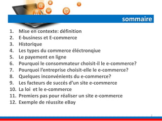 sommaire
1. Mise en contexte: définition
2. E-business et E-commerce
3. Historique
4. Les types du commerce éléctronqiue
5. Le payement en ligne
6. Pourquoi le consommateur choisit-il le e-commerce?
7. Pourquoi l’entreprise choisit-elle le e-commerce?
8. Quelques inconvénients du e-commerce?
9. Les facteurs de succés d’un site e-commerce
10. La loi et le e-commerce
11. Premiers pas pour réaliser un site e-commerce
12. Exemple de réussite eBay
2
 