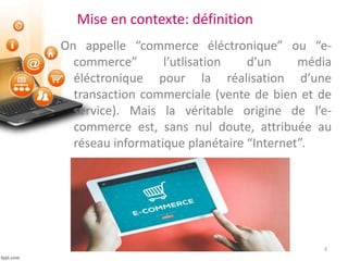 Mise en contexte: définition
On appelle “commerce éléctronique” ou “e-
commerce” l’utlisation d’un média
éléctronique pour la réalisation d’une
transaction commerciale (vente de bien et de
service). Mais la véritable origine de l’e-
commerce est, sans nul doute, attribuée au
réseau informatique planétaire “Internet”.
3
 