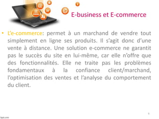 E-business et E-commerce
• L’e-commerce: permet à un marchand de vendre tout
simplement en ligne ses produits. Il s’agit donc d’une
vente à distance. Une solution e-commerce ne garantit
pas le succès du site en lui-même, car elle n’offre que
des fonctionnalités. Elle ne traite pas les problèmes
fondamentaux à la confiance client/marchand,
l’optimisation des ventes et l’analyse du comportement
du client.
6
 