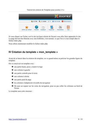 Tutoriel de création de Template pour joomla 2.5.x




Si vous cliquer sur l'icône voir le site (en haut à droite de l'écran) vous allez faire apparaitre le site.
La page devrait être blanche avec rien d'afficher, c'est normal, vu que l'on n’a rien rempli dans le
fichier index.php.
Nous allons maintenant modifier le fichier index.php



IV Création du template « mon_template »

Avant de se lancer dans la création du template, on va quand même en préciser les grandes lignes du
template.
On va concevoir un template avec :
    ➔ une partie haute, pour y insérer le logo
    ➔ une colonne à gauche
    ➔ une partie centrale pour le texte
    ➔ une colonne à droite
    ➔ une partie pied de page
    ➔ les colonnes s'adapteront à la taille du navigateur
    ➔ On aura un espace sur les coins du navigateur, pour ne pas coller les colonnes au bord de
      l'écran
Le template aura cette structure :




http://joomla.buldozer.fr                                                                             8 / 19
 