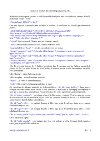 Tutoriel de création de Template pour joomla 2.5.x

A la fin de la description, je vous ai collé l'ensemble des lignes pour vous éviter de les taper. Il suffit
de faire un copier – coller
<?php defined('_JEXEC') or die;?>
C'est une ligne de commande pour sécuriser le système. Il vérifie que les données proviennent de
joomla.
<!DOCTYPE html PUBLIC "-//W3C//DTD XHTML 1.0 Transitional//EN"
"http://www.w3.org/TR/xhtml1/DTD/xhtml1-transitional.dtd">
<html xmlns="http://www.w3.org/1999/xhtml" xml:lang="<?php echo $this->language; ?>"
lang="<?php echo $this->language; ?>" >
Ce sont 2 lignes standard. Elles ne sont pas propres à joomla.
<head> : On ouvre la commande head, l'entête du fichier html.
<jdoc:include type="head" /> : On dit à joomla d'ouvrir les balises
<link rel="stylesheet" href="<?php echo $this->baseurl ?>/templates/system/css/system.css"
type="text/css" />
<link rel="stylesheet" href="<?php echo $this->baseurl ?>/templates/system/css/general.css"
type="text/css" />
<link rel="stylesheet" href="<?php echo $this->baseurl ?>/templates/<?php echo $this->template ?
>/css/template.css" type="text/css" />
 On dit à joomla d'ouvrir les 3 fichiers templates. Les 2 premiers sont les fichiers standard de
joomla. Le 3e c'est notre fichier. Au lieu d'utiliser le nom du site et le nom du templates on utilise
cette commande
$this->baseurl : utilise l'adresse du site
$this->template : utilise le nom du template.
</head> : On ferme la commande head
<body> : On ouvre body, la partie central de la page
On va utiliser des id pour identifier les différents blocs : <div id= ''nom du bloc''>. Vous pouvez
changer les noms comme vous voulez. Il faut juste que le nom dans le fichier.php corresponde au
nom qui se trouve dans template.css. J'essaie d'utiliser des noms significatifs, qui sont parlants.
<div id="cadre_exterieur"> : on indique d'ouvrir le bloc cadre_exterieur. C'est le cadre qui permet
de centrer toutes les colonnes et de ne pas coller les colonnes au bord de l'écran. Les informations
seront rentrées dans le fichier template.css.
<div id="logo"></div> : on indique d'ouvrir le bloc logo et de le refermer juste après. Joomla
affichera le logo du site
<div id="logo"></div> : on indique d'ouvrir le bloc logo et de le refermer juste après. Joomla
affichera le logo du site
<div id="cadre_gauche"><jdoc:include type="modules" name="gauche" style="xhtml" /></div> :
On va détailler la ligne :
<div id="cadre_gauche"> : on indique que l'on veut utiliser le style (couleur, fond, retrait...)
cadre_gauche pour le bloc qui arrive


http://joomla.buldozer.fr                                                                          10 / 19
 