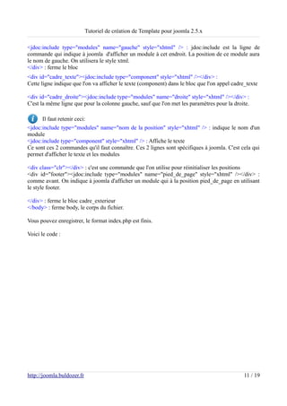 Tutoriel de création de Template pour joomla 2.5.x

<jdoc:include type="modules" name="gauche" style="xhtml" /> : jdoc:include est la ligne de
commande qui indique à joomla d'afficher un module à cet endroit. La position de ce module aura
le nom de gauche. On utilisera le style xtml.
</div> : ferme le bloc
<div id="cadre_texte"><jdoc:include type="component" style="xhtml" /></div> :
Cette ligne indique que l'on va afficher le texte (component) dans le bloc que l'on appel cadre_texte

<div id="cadre_droite"><jdoc:include type="modules" name="droite" style="xhtml" /></div> :
C'est la même ligne que pour la colonne gauche, sauf que l'on met les paramètres pour la droite.

      Il faut retenir ceci:
<jdoc:include type="modules" name="nom de la position" style="xhtml" /> : indique le nom d'un
module
<jdoc:include type="component" style="xhtml" /> : Affiche le texte
Ce sont ces 2 commandes qu'il faut connaître. Ces 2 lignes sont spécifiques à joomla. C'est cela qui
permet d'afficher le texte et les modules

<div class="clr"></div> : c'est une commande que l'on utilise pour réinitialiser les positions
<div id="footer"><jdoc:include type="modules" name="pied_de_page" style="xhtml" /></div> :
comme avant. On indique à joomla d'afficher un module qui à la position pied_de_page en utilisant
le style footer.

</div> : ferme le bloc cadre_exterieur
</body> : ferme body, le corps du fichier.

Vous pouvez enregistrer, le format index.php est finis.

Voici le code :




http://joomla.buldozer.fr                                                                      11 / 19
 