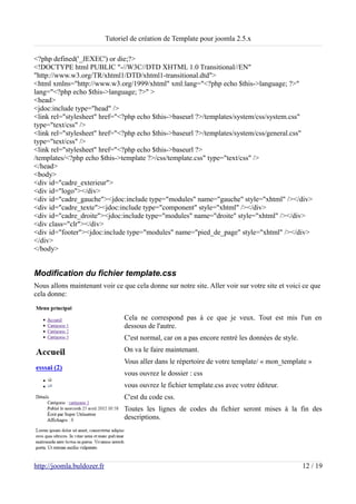 Tutoriel de création de Template pour joomla 2.5.x

<?php defined('_JEXEC') or die;?>
<!DOCTYPE html PUBLIC "-//W3C//DTD XHTML 1.0 Transitional//EN"
"http://www.w3.org/TR/xhtml1/DTD/xhtml1-transitional.dtd">
<html xmlns="http://www.w3.org/1999/xhtml" xml:lang="<?php echo $this->language; ?>"
lang="<?php echo $this->language; ?>" >
<head>
<jdoc:include type="head" />
<link rel="stylesheet" href="<?php echo $this->baseurl ?>/templates/system/css/system.css"
type="text/css" />
<link rel="stylesheet" href="<?php echo $this->baseurl ?>/templates/system/css/general.css"
type="text/css" />
<link rel="stylesheet" href="<?php echo $this->baseurl ?>
/templates/<?php echo $this->template ?>/css/template.css" type="text/css" />
</head>
<body>
<div id="cadre_exterieur">
<div id="logo"></div>
<div id="cadre_gauche"><jdoc:include type="modules" name="gauche" style="xhtml" /></div>
<div id="cadre_texte"><jdoc:include type="component" style="xhtml" /></div>
<div id="cadre_droite"><jdoc:include type="modules" name="droite" style="xhtml" /></div>
<div class="clr"></div>
<div id="footer"><jdoc:include type="modules" name="pied_de_page" style="xhtml" /></div>
</div>
</body>


Modification du fichier template.css
Nous allons maintenant voir ce que cela donne sur notre site. Aller voir sur votre site et voici ce que
cela donne:


                                  Cela ne correspond pas à ce que je veux. Tout est mis l'un en
                                  dessous de l'autre.
                                  C'est normal, car on a pas encore rentré les données de style.
                                  On va le faire maintenant.
                                  Vous aller dans le répertoire de votre template/ « mon_template »
                                  vous ouvrez le dossier : css
                                  vous ouvrez le fichier template.css avec votre éditeur.
                                  C'est du code css.
                                  Toutes les lignes de codes du fichier seront mises à la fin des
                                  descriptions.




http://joomla.buldozer.fr                                                                          12 / 19
 