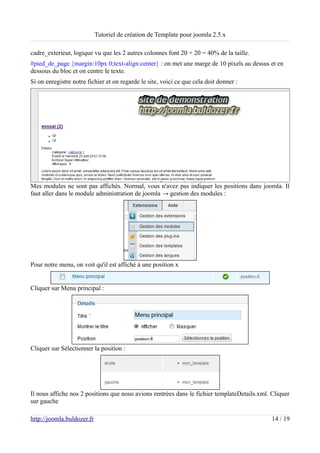 Tutoriel de création de Template pour joomla 2.5.x

cadre_exterieur, logique vu que les 2 autres colonnes font 20 + 20 = 40% de la taille.
#pied_de_page {margin:10px 0;text-align:center} : on met une marge de 10 pixels au dessus et en
dessous du bloc et on centre le texte.
Si on enregistre notre fichier et on regarde le site, voici ce que cela doit donner :




Mes modules ne sont pas affichés. Normal, vous n'avez pas indiquer les positions dans joomla. Il
faut aller dans le module administration de joomla → gestion des modules :




Pour notre menu, on voit qu'il est affiché à une position x


Cliquer sur Menu principal :




Cliquer sur Sélectionner la position :




Il nous affiche nos 2 positions que nous avions rentrées dans le fichier templateDetails.xml. Cliquer
sur gauche

http://joomla.buldozer.fr                                                                     14 / 19
 