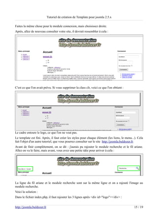 Tutoriel de création de Template pour joomla 2.5.x

Faites la même chose pour le module connexion, mais choisissez droite.
Après, allez de nouveau consulter votre site, il devrait ressembler à cela :




C'est ce que l'on avait prévu. Si vous supprimer la class clr, voici ce que l'on obtient :




Le cadre entoure le logo, ce que l'on ne veut pas.
Le template est fini. Après, il faut créer les styles pour chaque élément (les liens, le menu...). Cela
fait l'objet d'un autre tutoriel, que vous pourrez consulter sur le site http://joomla.buldozer.fr.
Avant de finir complètement, on se dit : j'aurais pu rajouter le module recherche et le fil ariane.
Allez on va le faire, mais avant, vous avez une petite idée pour arriver à cela :




La ligne du fil ariane et le module recherche sont sur la même ligne et on a rajouté l'image au
module recherche.
Voici la solution :
Dans le fichier index.php, il faut rajouter les 3 lignes après <div id="logo"></div> :


http://joomla.buldozer.fr                                                                      15 / 19
 
