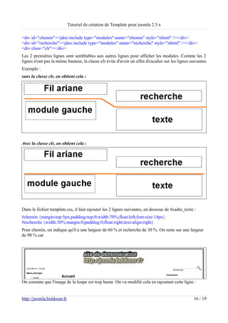 Tutoriel de création de Template pour joomla 2.5.x

<div id="chemin"><jdoc:include type="modules" name="chemin" style="xhtml" /></div>
<div id="recherche"><jdoc:include type="modules" name="recherche" style="xhtml" /></div>
<div class="clr"></div>
Les 2 premières lignes sont semblables aux autres lignes pour afficher les modules. Comme les 2
lignes n'ont pas la même hauteur, la classe clr évite d'avoir un effet d'escalier sur les lignes suivantes
Exemple :
sans la classe clr, on obtient cela :




Avec la classe clr, on obtient cela :




Dans le fichier template.css, il faut rajouter les 2 lignes suivantes, en dessous de #cadre_texte :
#chemin {margin-top:5px;padding-top:0;width:70%;float:left;font-size:14px}
#recherche {width:30%;margin:0;padding:0;float:right;text-align:right}
Pour chemin, on indique qu'il a une largeur de 60 % et recherche de 30 %. On reste sur une largeur
de 90 % car




On constate que l'image de la loupe est trop haute. On va modifié cela en rajoutant cette ligne :


http://joomla.buldozer.fr                                                                         16 / 19
 