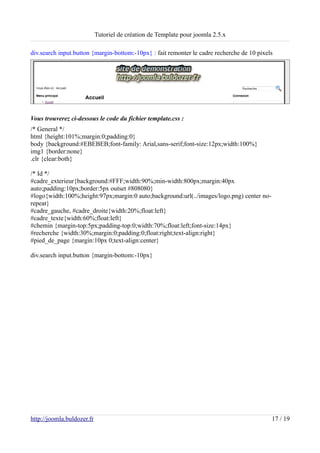 Tutoriel de création de Template pour joomla 2.5.x

div.search input.button {margin-bottom:-10px} : fait remonter le cadre recherche de 10 pixels




Vous trouverez ci-dessous le code du fichier template.css :
/* General */
html {height:101%;margin:0;padding:0}
body {background:#EBEBEB;font-family: Arial,sans-serif;font-size:12px;width:100%}
img1 {border:none}
.clr {clear:both}

/* Id */
#cadre_exterieur{background:#FFF;width:90%;min-width:800px;margin:40px
auto;padding:10px;border:5px outset #808080}
#logo{width:100%;height:97px;margin:0 auto;background:url(../images/logo.png) center no-
repeat}
#cadre_gauche, #cadre_droite{width:20%;float:left}
#cadre_texte{width:60%;float:left}
#chemin {margin-top:5px;padding-top:0;width:70%;float:left;font-size:14px}
#recherche {width:30%;margin:0;padding:0;float:right;text-align:right}
#pied_de_page {margin:10px 0;text-align:center}

div.search input.button {margin-bottom:-10px}




http://joomla.buldozer.fr                                                                   17 / 19
 