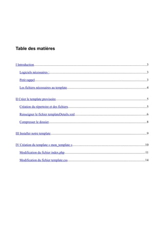 Table des matières


I Introduction........................................................................................................................................3

    Logiciels nécessaires :.....................................................................................................................3

    Petit rappel.......................................................................................................................................3

    Les fichiers nécessaires au template................................................................................................4


II Créer le template provisoire..............................................................................................................5

    Création du répertoire et des fichiers...............................................................................................5

    Renseigner le fichier templateDetails.xml.......................................................................................6

    Compresser le dossier......................................................................................................................8


III Installer notre template....................................................................................................................9


IV Création du template « mon_template »........................................................................................10

    Modification du fichier index.php.................................................................................................11

    Modification du fichier template.css.............................................................................................14
 