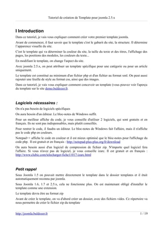 Tutoriel de création de Template pour joomla 2.5.x



I Introduction
Dans ce tutoriel, je vais vous expliquer comment créer votre premier template joomla.
Avant de commencer, il faut savoir que le template c'est le gabarit du site, la structure. Il détermine
l’apparence visuelle du site.
C'est le template qui va déterminer la couleur du site, la taille du texte et des titres, l'affichage des
pages, les positions des modules, les couleurs du texte...
En modifiant le template, on change l'aspect du site.
Avec joomla 2.5.x, on peut attribuer un template spécifique pour une catégorie ou pour un article
uniquement.
Le template est constitué au minimum d'un fichier php et d'un fichier au format xml. On peut aussi
rajouter une feuille de style au format css, ainsi que des images.
Dans ce tutoriel, je vais vous expliquer comment concevoir un template (vous pouvez voir l'aperçu
du template sur le site demo.buldozer.fr.



Logiciels nécessaires :
On n'a pas besoin de logiciels spécifiques
On aura besoin d'un éditeur. Le bloc-notes de Windows suffit.
Pour un meilleur affiche du code, je vous conseille d'utiliser 2 logiciels, qui sont gratuits et en
français. Ils ne sont pas indispensables, mais plutôt conseillés.
Pour rentrer le code, il faudra un éditeur. Le bloc-notes de Windows fait l'affaire, mais il n'affiche
pas le code php en couleurs.
Notepad++ affiche le code en couleur et il est mieux optimisé que le bloc-notes pour l'affichage du
code php. Il est gratuit et en français : http://notepad-plus-plus.org/fr/download
On aura besoin aussi d'un logiciel de compression de fichier zip. N'importe quel logiciel fera
l'affaire. Si vous n'avez pas de logiciel, je vous conseille izarc. Il est gratuit et en français :
http://www.clubic.com/telecharger-fiche11017-izarc.html



Petit rappel
Sous Joomla 1.5 on pouvait mettre directement le template dans le dossier templates et il était
automatiquement reconnu par joomla.
Sous Joomla 1.6, 1.7 et 2.5.x, cela ne fonctionne plus. On est maintenant obligé d'installer le
template comme une extension.
Le template devra être au format zip
Avant de créer le template, on va d'abord créer un dossier, avec des fichiers vides. Ce répertoire va
nous permettre de créer le fichier zip du template


http://joomla.buldozer.fr                                                                          1 / 19
 