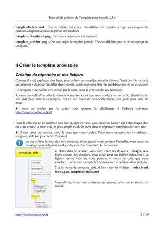 Tutoriel de création de Template pour joomla 2.5.x

templateDetails.xml : c'est le fichier qui sert à l'installation du template et qui va indiquer les
positions disponibles dans la partie des modules
template_thumbnail.png : c'est une copie-écran du template
template_preview.png : c'est une copie écran plus grande. Elle est affichée pour avoir un aperçu du
template.




II Créer le template provisoire

Création du répertoire et des fichiers
Comme il a été expliqué plus haut, pour utiliser un template, on doit d'abord l'installer. On va crée
un template vide pour l'installer dans joomla, ainsi on pourra faire les modifications et les visualiser.
Le template vide pourra être utilisé par la suite, pour la création de vos templates.
Je vous conseille d'installer le serveur wamp (ou celui que vous voulez) sur votre PC, d'installer un
site vide pour faire les exemples. Sur ce site, créer un petit texte bidon, c'est juste pour faire un
essai.
Si vous ne voulez pas le créer, vous pouvez le télécharger à l'adresse suivante:
http://joomla.buldozer.fr/98


Pour la création de ce template que l'on va appeler vide, vous créer un dossier sur votre disque dur,
où vous voulez. A mon avis, le plus simple est de le créer dans le répertoire templates de votre site.
1. il faut créer un dossier, avec le nom que vous voulez. Pour notre exemple on va utiliser :
template_vide (ne pas mettre d'espace)
       ne pas utiliser le nom de votre template, sinon quand vous voudrez l'installer, vous aurez un
       message vous indiquant qu'il y a déjà un répertoire avec le même nom.
                                2. Dans dans le dossier, vous aller créer les dossiers : images, css.
                                Dans chacun des dossiers, vous allez créer un fichier index.htm : ce
                                fichier restera vide ou vous pourrez y mettre le code que vous
                                voudrez. Il sert juste à empêcher de consulter le contenu du répertoire.
                                3. à la racine de template_vide, il faut créer les fichiers : index.html,
                                index.php, templateDetails.xml


                                Vous devriez avoir une arborescence comme celle qui se trouve ci-
                                contre.




http://joomla.buldozer.fr                                                                          3 / 19
 
