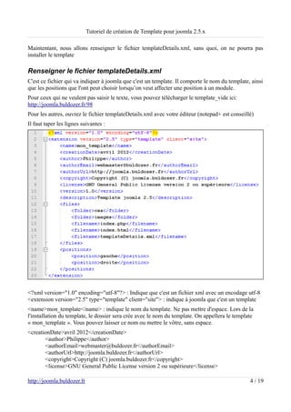 Tutoriel de création de Template pour joomla 2.5.x

Maintentant, nous allons renseigner le fichier templateDetails.xml, sans quoi, on ne pourra pas
installer le template

Renseigner le fichier templateDetails.xml
C'est ce fichier qui va indiquer à joomla que c'est un template. Il comporte le nom du template, ainsi
que les positions que l'ont peut choisir lorsqu’on veut affecter une position à un module.
Pour ceux qui ne veulent pas saisir le texte, vous pouvez télécharger le template_vide ici:
http://joomla.buldozer.fr/98
Pour les autres, ouvrez le fichier templateDetails.xml avec votre éditeur (notepad+ est conseillé)
Il faut taper les lignes suivantes :




<?xml version="1.0" encoding="utf-8"?> : Indique que c'est un fichier xml avec un encodage utf-8
<extension version="2.5" type="template" client="site"> : indique à joomla que c'est un template
<name>mon_template</name> : indique le nom du template. Ne pas mettre d'espace. Lors de la
l'installation du template, le dossier sera crée avec le nom du template. On appellera le template
« mon_template ». Vous pouvez laisser ce nom ou mettre le vôtre, sans espace.
<creationDate>avril 2012</creationDate>
       <author>Philippe</author>
       <authorEmail>webmaster@buldozer.fr</authorEmail>
       <authorUrl>http://joomla.buldozer.fr</authorUrl>
       <copyright>Copyright (C) joomla.buldozer.fr</copyright>
       <license>GNU General Public License version 2 ou supérieure</license>

http://joomla.buldozer.fr                                                                       4 / 19
 