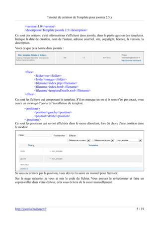 Tutoriel de création de Template pour joomla 2.5.x

       <version>1.0</version>
       <description>Template joomla 2.5</description>
Ce sont des options, c'est informations s'affichent dans joomla, dans la partie gestion des templates.
Indique la date de création, nom de l'auteur, adresse courriel, site, copyright, licence, la version, la
description.
Voici ce que cela donne dans joomla :




       <files>
               <folder>css</folder>
               <folder>images</folder>
               <filename>index.php</filename>
               <filename>index.html</filename>
               <filename>templateDetails.xml</filename>
       </files>
Ce sont les fichiers qui composent le template. S'il en manque un ou si le nom n'est pas exact, vous
aurez un message d'erreur à l'installation du template.
       <positions>
               <position>gauche</position>
               <position>droite</position>
       </positions>
Ce sont les positions qui seront affichées dans le menu déroulant, lors du choix d'une position dans
le module




Si vous ne rentrez pas la position, vous devrez la saisir en manuel pour l'utiliser.
Sur la page suivante, je vous ai mis le code du fichier. Vous pouvez le sélectionner et faire un
copier-coller dans votre éditeur, cela vous évitera de la saisir manuellement.




http://joomla.buldozer.fr                                                                         5 / 19
 
