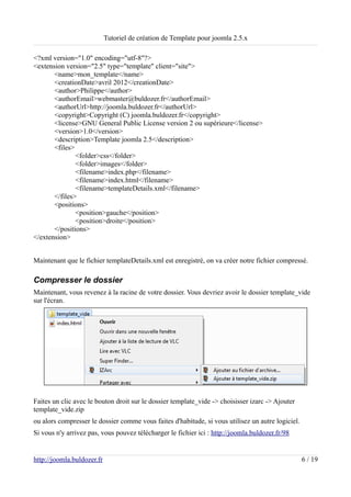 Tutoriel de création de Template pour joomla 2.5.x

<?xml version="1.0" encoding="utf-8"?>
<extension version="2.5" type="template" client="site">
       <name>mon_template</name>
       <creationDate>avril 2012</creationDate>
       <author>Philippe</author>
       <authorEmail>webmaster@buldozer.fr</authorEmail>
       <authorUrl>http://joomla.buldozer.fr</authorUrl>
       <copyright>Copyright (C) joomla.buldozer.fr</copyright>
       <license>GNU General Public License version 2 ou supérieure</license>
       <version>1.0</version>
       <description>Template joomla 2.5</description>
       <files>
               <folder>css</folder>
               <folder>images</folder>
               <filename>index.php</filename>
               <filename>index.html</filename>
               <filename>templateDetails.xml</filename>
       </files>
       <positions>
               <position>gauche</position>
               <position>droite</position>
       </positions>
</extension>


Maintenant que le fichier templateDetails.xml est enregistré, on va créer notre fichier compressé.

Compresser le dossier
Maintenant, vous revenez à la racine de votre dossier. Vous devriez avoir le dossier template_vide
sur l'écran.




Faites un clic avec le bouton droit sur le dossier template_vide -> choisisser izarc -> Ajouter
template_vide.zip
ou alors compresser le dossier comme vous faites d'habitude, si vous utilisez un autre logiciel.
Si vous n'y arrivez pas, vous pouvez télécharger le fichier ici : http://joomla.buldozer.fr/98


http://joomla.buldozer.fr                                                                          6 / 19
 