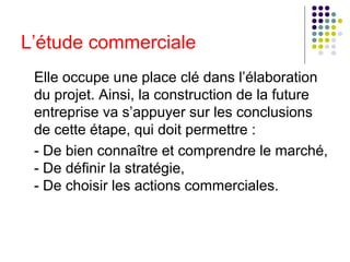 L’étude commerciale
Elle occupe une place clé dans l’élaboration
du projet. Ainsi, la construction de la future
entreprise va s’appuyer sur les conclusions
de cette étape, qui doit permettre :
- De bien connaître et comprendre le marché,
- De définir la stratégie,
- De choisir les actions commerciales.

 