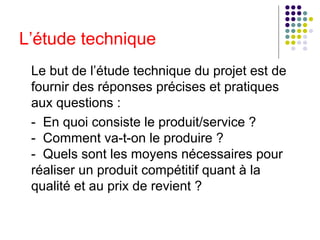 L’étude technique
Le but de l’étude technique du projet est de
fournir des réponses précises et pratiques
aux questions :
- En quoi consiste le produit/service ?
- Comment va-t-on le produire ?
- Quels sont les moyens nécessaires pour
réaliser un produit compétitif quant à la
qualité et au prix de revient ?

 