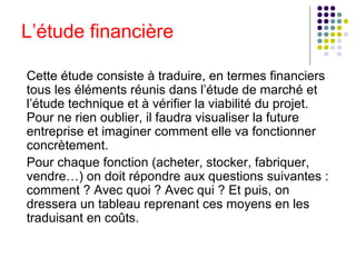 L’étude financière
Cette étude consiste à traduire, en termes financiers
tous les éléments réunis dans l’étude de marché et
l’étude technique et à vérifier la viabilité du projet.
Pour ne rien oublier, il faudra visualiser la future
entreprise et imaginer comment elle va fonctionner
concrètement.
Pour chaque fonction (acheter, stocker, fabriquer,
vendre…) on doit répondre aux questions suivantes :
comment ? Avec quoi ? Avec qui ? Et puis, on
dressera un tableau reprenant ces moyens en les
traduisant en coûts.

 