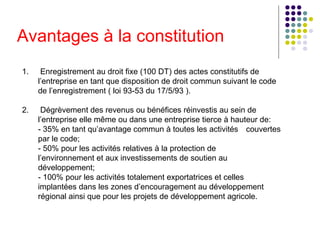 Avantages à la constitution
1.

Enregistrement au droit fixe (100 DT) des actes constitutifs de
l’entreprise en tant que disposition de droit commun suivant le code
de l’enregistrement ( loi 93-53 du 17/5/93 ).

2.

Dégrèvement des revenus ou bénéfices réinvestis au sein de
l’entreprise elle même ou dans une entreprise tierce à hauteur de:
- 35% en tant qu’avantage commun à toutes les activités couvertes
par le code;
- 50% pour les activités relatives à la protection de
l’environnement et aux investissements de soutien au
développement;
- 100% pour les activités totalement exportatrices et celles
implantées dans les zones d’encouragement au développement
régional ainsi que pour les projets de développement agricole.

 