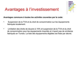 Avantages à l’investissement
Avantages communs à toutes les activités couvertes par le code:
•

Suspension de la TVA et du droit de consommation sur les équipements
fabriqués localement.

•

Limitation des droits de douane à 10% et suspension de la TVA et du droit
de consommation pour les équipements importés et n’ayant pas de similaires
fabriqués en Tunisie. La liste des équipements éligibles est fixée par décret.

 