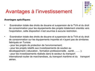 Avantages à l’investissement
Avantages spécifiques:
•

Exonération totale des droits de douane et suspension de la TVA et du droit
de consommation pour les équipements des projets totalement orientés vers
l’exportation, cette disposition n’est soumise à aucune restriction.

•

Exonération totale des droits de douane et suspension de la TVA et du droit
de consommation sur les équipements importés et n’ayant pas de similaires
fabriqués en Tunisie:
- pour les projets de protection de l’environnement;
- pour les projets relatifs aux investissements de soutien au
développement ( éducation , formation professionnelle , santé , ...... );
- pour les investissements réalisés dans le secteur du transport
international routier de marchandises, du transport maritime et du transport
aérien.

 