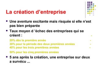 La création d’entreprise




Une aventure excitante mais risquée si elle n’est
pas bien préparée
Taux moyen d ’échec des entreprises qui se
créent :
20% dès la première année
30% pour la période des deux premières années
40% pour les trois premières années

-

50% pour les cinq premières années


5 ans après la création, une entreprise sur deux
a survécu ...

 