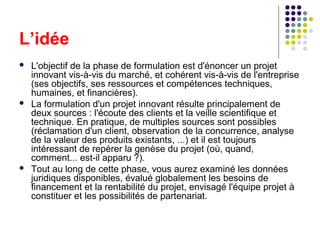 L’idée






L'objectif de la phase de formulation est d'énoncer un projet
innovant vis-à-vis du marché, et cohérent vis-à-vis de l'entreprise
(ses objectifs, ses ressources et compétences techniques,
humaines, et financières).
La formulation d'un projet innovant résulte principalement de
deux sources : l'écoute des clients et la veille scientifique et
technique. En pratique, de multiples sources sont possibles
(réclamation d'un client, observation de la concurrence, analyse
de la valeur des produits existants, ...) et il est toujours
intéressant de repérer la genèse du projet (où, quand,
comment... est-il apparu ?).
Tout au long de cette phase, vous aurez examiné les données
juridiques disponibles, évalué globalement les besoins de
financement et la rentabilité du projet, envisagé l'équipe projet à
constituer et les possibilités de partenariat.

 