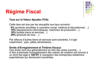 Régime Fiscal
Taxe sur la Valeur Ajoutée (TVA)
Cette taxe est due par les assujettis aux taux suivants :
6% (produits sensibles à caractère social, médical et éducationnel….)
10% (équipements informatiques, machines de production…)
18% (autres biens et services…)
29% (produits de luxe….)
Par ailleurs d’autres biens et services sont exonérés, il s’agit
notamment : pain, pâtes alimentaires…
Droits d’Enregistrement et Timbres fiscaux
Ces droits sont dus généralement au titre des actes (contrat,…).
A titre d’exemple l’enregistrement des statuts de création est soumis à
un droit fixe égal à 100 DT à l’exception des entreprises totalement
exportatrices qui demeurent exonérées.

 