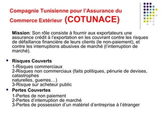 Compagnie Tunisienne pour l’Assurance du
Commerce Extérieur

(COTUNACE)

Mission: Son rôle consiste à fournir aux exportateurs une
assurance crédit à l’exportation en les couvrant contre les risques
de défaillance financière de leurs clients (le non-paiement), et
contre les interruptions abusives de marché (l’interruption de
marché).




Risques Couverts
1-Risques commerciaux
2-Risques non commerciaux (faits politiques, pénurie de devises,
catastrophes
naturelles, guerres…)
3-Risque sur acheteur public
Pertes Couvertes
1-Pertes de non paiement
2-Pertes d’interruption de marché
3-Pertes de possession d’un matériel d’entreprise à l’étranger

 