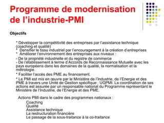 Programme de modernisation
de l’industrie-PMI
Objectifs
* Développer la compétitivité des entreprises par l’assistance technique
(coaching et qualité)
* Densifier le tissu industriel par l’encouragement à la création d’entreprises
* Améliorer l’environnement des entreprises aux niveaux :
- De la propriété industrielle et du registre de commerce
- De l’établissement à terme d’Accords de Reconnaissance Mutuelle avec les
pays européens dans les domaines de la qualité, la normalisation et la
métrologie.
* Faciliter l’accès des PME au financement.
* Le PMI est mis en œuvre par le Ministère de l’Industrie, de l’Energie et des
PME à travers une Unité de Gestion spécifique : UGPMI. La coordination de ses
actions est assurée par un responsable national du Programme représentant le
Ministère de l’Industrie, de l’Energie et des PME.
Actions PMI dans le cadre des programmes nationaux :
Coaching
Qualité
Assistance technique
La restructuration financière
Le passage de la sous-traitance à la co-traitance

 