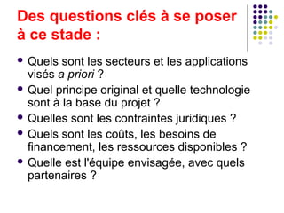 Des questions clés à se poser
à ce stade :
 Quels

sont les secteurs et les applications
visés a priori ?
 Quel principe original et quelle technologie
sont à la base du projet ?
 Quelles sont les contraintes juridiques ?
 Quels sont les coûts, les besoins de
financement, les ressources disponibles ?
 Quelle est l'équipe envisagée, avec quels
partenaires ?

 