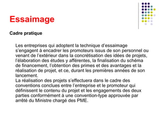 Essaimage
Cadre pratique
Les entreprises qui adoptent la technique d’essaimage
s’engagent à encadrer les promoteurs issus de son personnel ou
venant de l’extérieur dans la concrétisation des idées de projets,
l’élaboration des études y afférentes, la finalisation du schéma
de financement, l’obtention des primes et des avantages et la
réalisation de projet, et ce, durant les premières années de son
lancement.
La réalisation des projets s’effectuera dans le cadre des
conventions conclues entre l’entreprise et le promoteur qui
définissent le contenu du projet et les engagements des deux
parties conformément à une convention-type approuvée par
arrêté du Ministre chargé des PME.

 