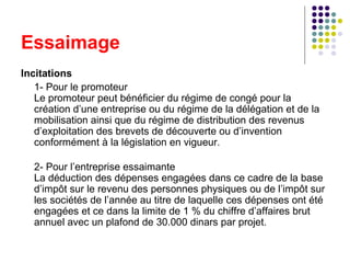 Essaimage
Incitations
1- Pour le promoteur
Le promoteur peut bénéficier du régime de congé pour la
création d’une entreprise ou du régime de la délégation et de la
mobilisation ainsi que du régime de distribution des revenus
d’exploitation des brevets de découverte ou d’invention
conformément à la législation en vigueur.
2- Pour l’entreprise essaimante
La déduction des dépenses engagées dans ce cadre de la base
d’impôt sur le revenu des personnes physiques ou de l’impôt sur
les sociétés de l’année au titre de laquelle ces dépenses ont été
engagées et ce dans la limite de 1 % du chiffre d’affaires brut
annuel avec un plafond de 30.000 dinars par projet.

 