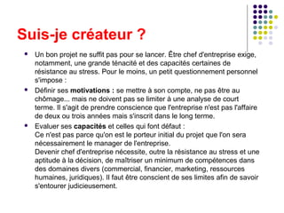 Suis-je créateur ?






Un bon projet ne suffit pas pour se lancer. Être chef d'entreprise exige,
notamment, une grande ténacité et des capacités certaines de
résistance au stress. Pour le moins, un petit questionnement personnel
s'impose :
Définir ses motivations : se mettre à son compte, ne pas être au
chômage... mais ne doivent pas se limiter à une analyse de court
terme. Il s'agit de prendre conscience que l'entreprise n'est pas l'affaire
de deux ou trois années mais s'inscrit dans le long terme.
Evaluer ses capacités et celles qui font défaut :
Ce n'est pas parce qu'on est le porteur initial du projet que l'on sera
nécessairement le manager de l'entreprise.
Devenir chef d'entreprise nécessite, outre la résistance au stress et une
aptitude à la décision, de maîtriser un minimum de compétences dans
des domaines divers (commercial, financier, marketing, ressources
humaines, juridiques). Il faut être conscient de ses limites afin de savoir
s'entourer judicieusement.

 