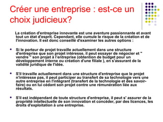 Créer une entreprise : est-ce un
choix judicieux?
La création d'entreprise innovante est une aventure passionnante et avant
tout un état d'esprit. Cependant, elle cumule le risque de la création et de
l'innovation. Il est donc conseillé d'examiner les autres options :


Si le porteur de projet travaille actuellement dans une structure
d'entreprise que son projet intéresse, il peut essayer de négocier et "
vendre " son projet à l’entreprise (obtention de budget pour un
développement interne ou création d'une filiale ), en s'assurant de la
validité juridique de l'idée.



S'il travaille actuellement dans une structure d'entreprise que le projet
n'intéresse pas, il peut participer au transfert de sa technologie vers une
autre entreprise en l'intégrant (transfert de la technologie et des savoirfaire) ou en lui cédant son projet contre une rémunération liée aux
résultats.



S'il est indépendant de toute structure d'entreprise, il peut s' assurer de la
propriété intellectuelle de son innovation et concéder, par des licences, les
droits d'exploitation à une entreprise.

 