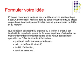 Formuler votre idée
L'histoire commence toujours par une idée avec ce sentiment que
c'est LA bonne idée. Mais au-delà de cette croyance forte, le projet
ne peut être économiquement viable que s'il y a rencontre de l'idée
et du marché.
Que le besoin soit latent ou exprimé ou a fortiori à créer, il est
impératif de prendre le temps de formuler son idée, c'est-à-dire de
mesurer l'avantage concurrentiel tiré de la valeur additionnelle
apportée par l'offre innovante à l'utilisateur :
- qualité et performances supérieures,
- ratio prix/efficacité attractif,
- facilité d'utilisation,
- services associés...

 